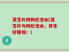 灵芝片同枸杞泡水(灵芝片与枸杞泡水，养生好搭档！)
