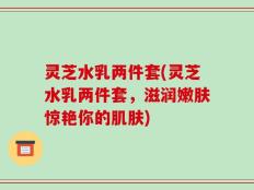 灵芝水乳两件套(灵芝水乳两件套，滋润嫩肤惊艳你的肌肤)