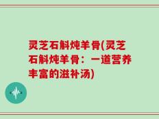 灵芝石斛炖羊骨(灵芝石斛炖羊骨：一道营养丰富的滋补汤)