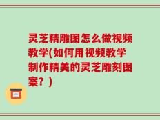 灵芝精雕图怎么做视频教学(如何用视频教学制作精美的灵芝雕刻图案？)