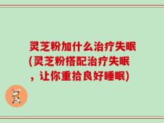 灵芝粉加什么治疗失眠(灵芝粉搭配治疗失眠，让你重拾良好睡眠)