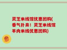灵芝米线馆优惠团购(香气扑鼻！灵芝米线馆羊肉米线优惠团购)