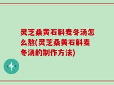 灵芝桑黄石斛麦冬汤怎么熬(灵芝桑黄石斛麦冬汤的制作方法)