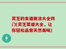 灵芝的食谱做法大全窍门(灵芝菜谱大全，让你轻松品尝天然美味)