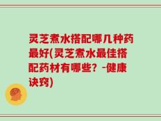 灵芝煮水搭配哪几种药最好(灵芝煮水最佳搭配药材有哪些？-健康诀窍)
