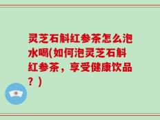 灵芝石斛红参茶怎么泡水喝(如何泡灵芝石斛红参茶，享受健康饮品？)