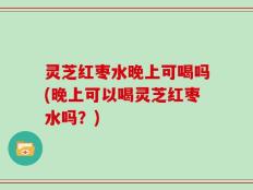 灵芝红枣水晚上可喝吗(晚上可以喝灵芝红枣水吗？)