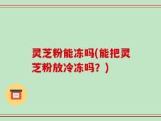 灵芝粉能冻吗(能把灵芝粉放冷冻吗？)