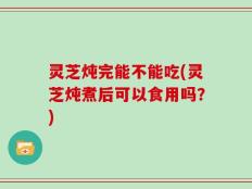 灵芝炖完能不能吃(灵芝炖煮后可以食用吗？)