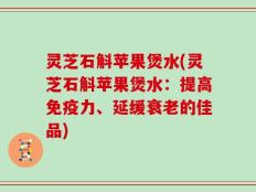 灵芝石斛苹果煲水(灵芝石斛苹果煲水：提高免疫力、延缓衰老的佳品)