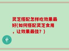 灵芝搭配怎样吃效果最好(如何搭配灵芝食用，让效果最佳？)