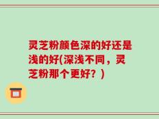 灵芝粉颜色深的好还是浅的好(深浅不同，灵芝粉那个更好？)