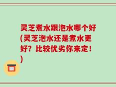 灵芝煮水跟泡水哪个好(灵芝泡水还是煮水更好？比较优劣你来定！)