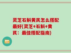 灵芝石斛黄芪怎么搭配最好(灵芝+石斛+黄芪：最佳搭配指南)