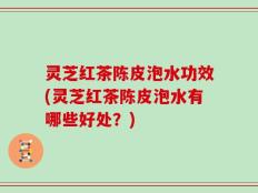 灵芝红茶陈皮泡水功效(灵芝红茶陈皮泡水有哪些好处？)