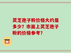 灵芝孢子粉价格大约是多少？市面上灵芝孢子粉的价格参考？