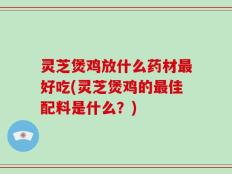 灵芝煲鸡放什么药材最好吃(灵芝煲鸡的最佳配料是什么？)