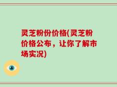 灵芝粉份价格(灵芝粉价格公布，让你了解市场实况)