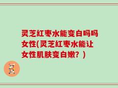 灵芝红枣水能变白吗吗女性(灵芝红枣水能让女性肌肤变白嫩？)