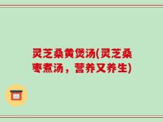 灵芝桑黄煲汤(灵芝桑枣煮汤，营养又养生)