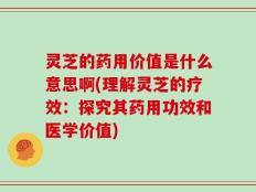 灵芝的药用价值是什么意思啊(理解灵芝的疗效：探究其药用功效和医学价值)