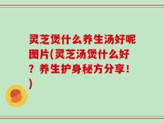 灵芝煲什么养生汤好呢图片(灵芝汤煲什么好？养生护身秘方分享！)