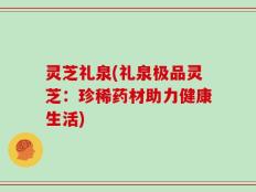 灵芝礼泉(礼泉极品灵芝：珍稀药材助力健康生活)