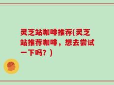 灵芝站咖啡推荐(灵芝站推荐咖啡，想去尝试一下吗？)