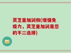 灵芝皇加润和(增强免疫力，灵芝皇加润是您的不二选择)