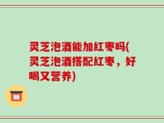 灵芝泡酒能加红枣吗(灵芝泡酒搭配红枣，好喝又营养)