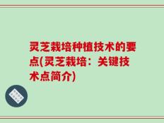 灵芝栽培种植技术的要点(灵芝栽培：关键技术点简介)