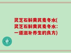 灵芝石斛黄芪麦冬水(灵芝石斛黄芪麦冬水：一道滋补养生的良方)