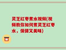 灵芝红枣煮水视频(视频教你如何煮灵芝红枣水，保健又美味)