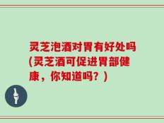 灵芝泡酒对胃有好处吗(灵芝酒可促进胃部健康，你知道吗？)