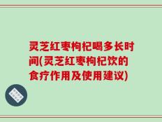 灵芝红枣枸杞喝多长时间(灵芝红枣枸杞饮的食疗作用及使用建议)
