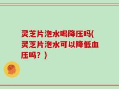 灵芝片泡水喝降压吗(灵芝片泡水可以降低血压吗？)