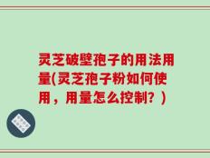 灵芝破壁孢子的用法用量(灵芝孢子粉如何使用，用量怎么控制？)