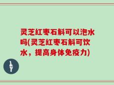 灵芝红枣石斛可以泡水吗(灵芝红枣石斛可饮水，提高身体免疫力)