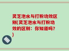 灵芝泡水与打粉功效区别(灵芝泡水与打粉功效的区别：你知道吗？)