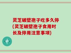 灵芝破壁孢子吃多久停(灵芝破壁孢子食用时长及停用注意事项)