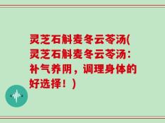 灵芝石斛麦冬云苓汤(灵芝石斛麦冬云苓汤：补气养阴，调理身体的好选择！)