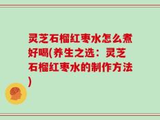 灵芝石榴红枣水怎么煮好喝(养生之选：灵芝石榴红枣水的制作方法)