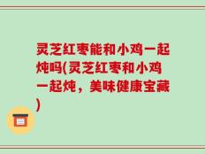 灵芝红枣能和小鸡一起炖吗(灵芝红枣和小鸡一起炖，美味健康宝藏)