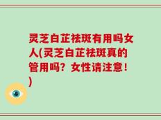 灵芝白芷祛斑有用吗女人(灵芝白芷祛斑真的管用吗？女性请注意！)