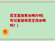 灵芝直接煮水喝行吗(可以直接将灵芝泡水喝吗？)
