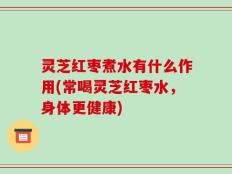 灵芝红枣煮水有什么作用(常喝灵芝红枣水，身体更健康)