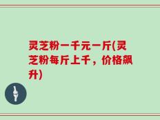 灵芝粉一千元一斤(灵芝粉每斤上千，价格飙升)