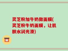 灵芝粉加牛奶做面膜(灵芝粉牛奶面膜，让肌肤水润光滑)