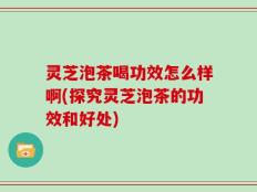 灵芝泡茶喝功效怎么样啊(探究灵芝泡茶的功效和好处)