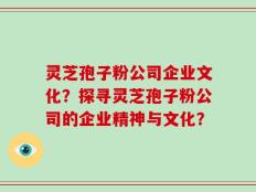 灵芝孢子粉公司企业文化？探寻灵芝孢子粉公司的企业精神与文化？